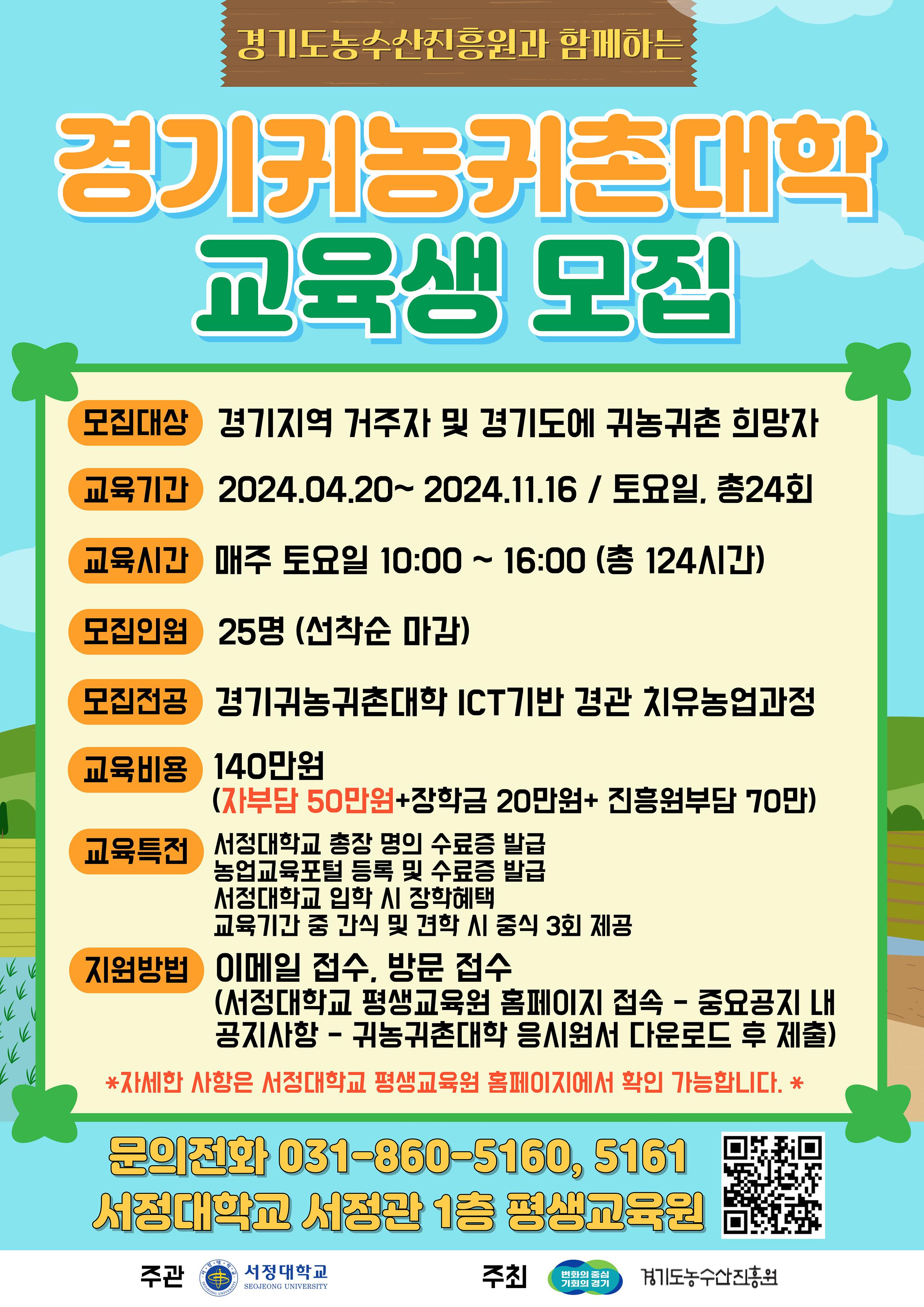 경기도와 경기도농수산진흥원이 주최하고 서정대학교가 주관하는  2024 경기귀농귀촌대학 교육생을 모집합니다.   귀농귀촌을 꿈꾸는 여러분의 많은 관심과 참여 부탁드립니다.        □ 모집대상  경기지역 거주자 및 경기도에 귀농귀촌을 희망하는 모든 사람 (지역, 연령, 거주지, 학력 제한 없음)    □ 교육기간  2024. 04. 20(토) ~ 2024. 11. 16(토) / 총 24회 (7. 20 ~ 8. 23 여름방학)    □ 교육시간  매주 토요일 10:00 ~ 16:00 (총 124시간, 중식시간 12:00 ~ 13:00, 중식비용 별도)  - 교육주제에 따라 교육시간은 차이가 있을 수 있습니다.     □ 모집전공  ICT기반 경관 치유 농업 과정    □ 교육비용  140만원 (자부담 50만원 + 장학금 20만원 + 진흥원부담 70만원)  - 접수자분들께는 별도의 결재안내를 드릴 예정입니다.    □ 교육특전  - 서정대학교 총장 명의 수료증 발급  - 농업교육포털 등록 및 수료증 발급  - 교육기간 중 간식 제공  - 외부 견학 수업 3회 중식 제공  - 서정대학교 입학 시 장학 혜택    □ 지원방법  서정대학교 평생교육원 홈페이지 접속 → 중요공지 내 공지사항 → 2024 경기귀농귀촌대학 응시원서 다운로드 후 제출  - 이메일 접수 : god4you0326@seojeong.ac.kr  - 방문 접수 : 경기도 양주시 은현면 서정로 27 서정대학교 서정관 1층 평생교육원 (월-금 오전9시부터 오후5시까지)    □ 원서접수기간  2024. 03. 25(월) ~ 2024. 04. 12(금)까지   - 선착순 마감이므로, 조기 종료 될 수 있습니다.      ※ 위 교육의 실행여부는 지원기관과 교육기관 사정으로 변경 될 수 있습니다.