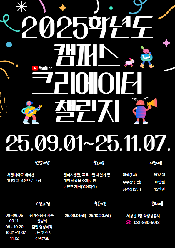 2025학년도 캠퍼스 크리에이터 챌린지 25.09.01.~25.11.07. 선발대상 : 서정대학교 재학생 1팀당 2~4인으로 구성 활동내용 : 캠퍼스생활, 프로그램 체험기 등 대학생활을 주제로 한 콘텐츠 제작(영상제작), 지원내용 : 대상 1팀 50만원 우수상 1팀 30만원 장려상 3팀 15만원 운영과정 : 08~09 참가신청서 제출 09.11 설명회 09.~10 팀별 영상제작 10.21~11.07 투표 및 심사 11.12 결과발표 활동기간 : 25.09.01.(월)~25.10.20.(월) 문의내용 : 서강관 1층 학생성공처 031-860-5013