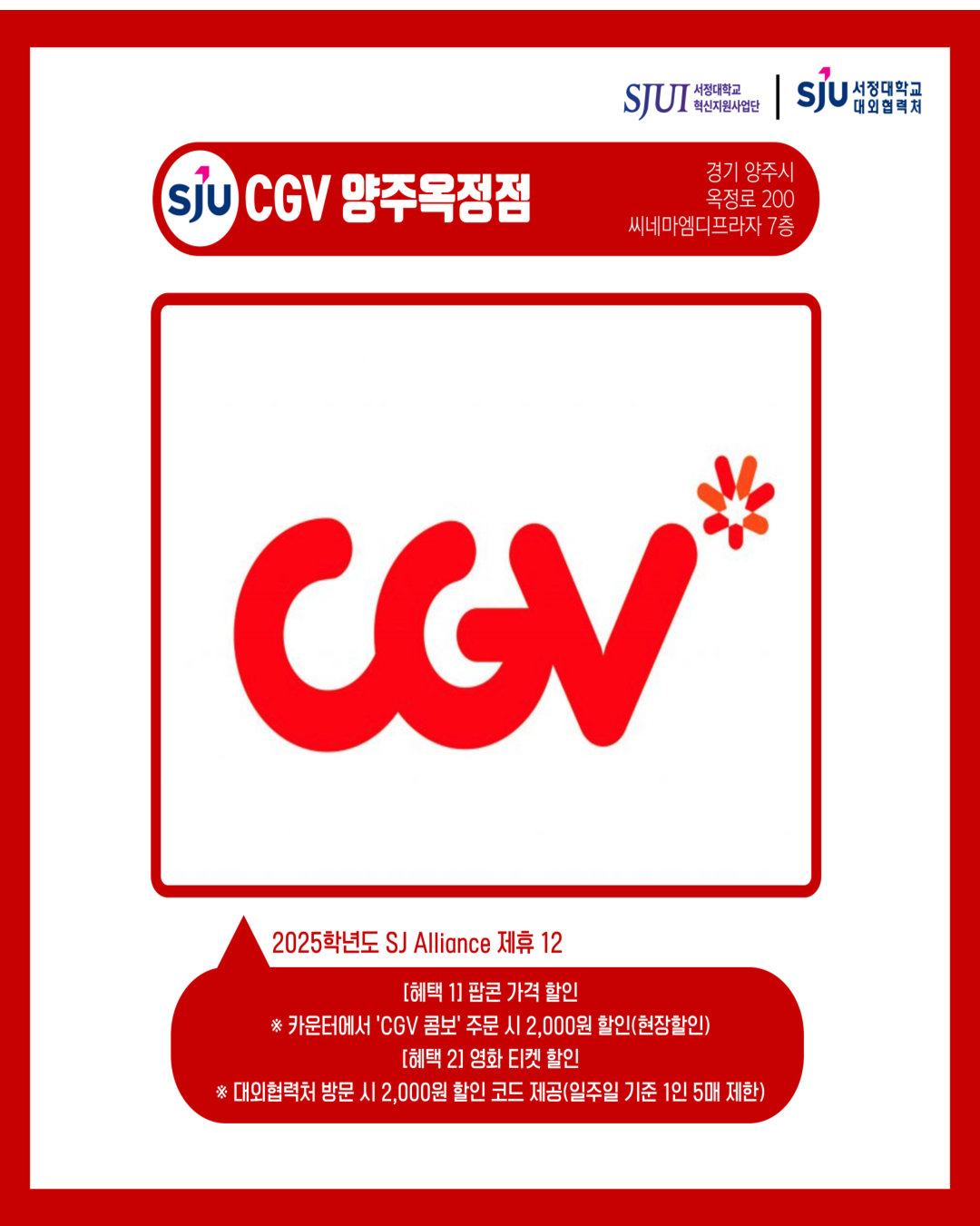 CGV 양주옥정점 경기도 양주시 옥정로 200, 씨네마엠디프라자 7층 2025학년도 SJ Alliance 제휴12 [혜택 1] 팝콘 가격 할인 카운터에서 ‘CGV 콤보’ 주문시 2,000원 할인(현장할인) [혜택 2] 영화 티켓 할인 대외협력처 방문 시, 2,000원 할인 코드 제공(일주일 기준 1인 5매씩 제한)
