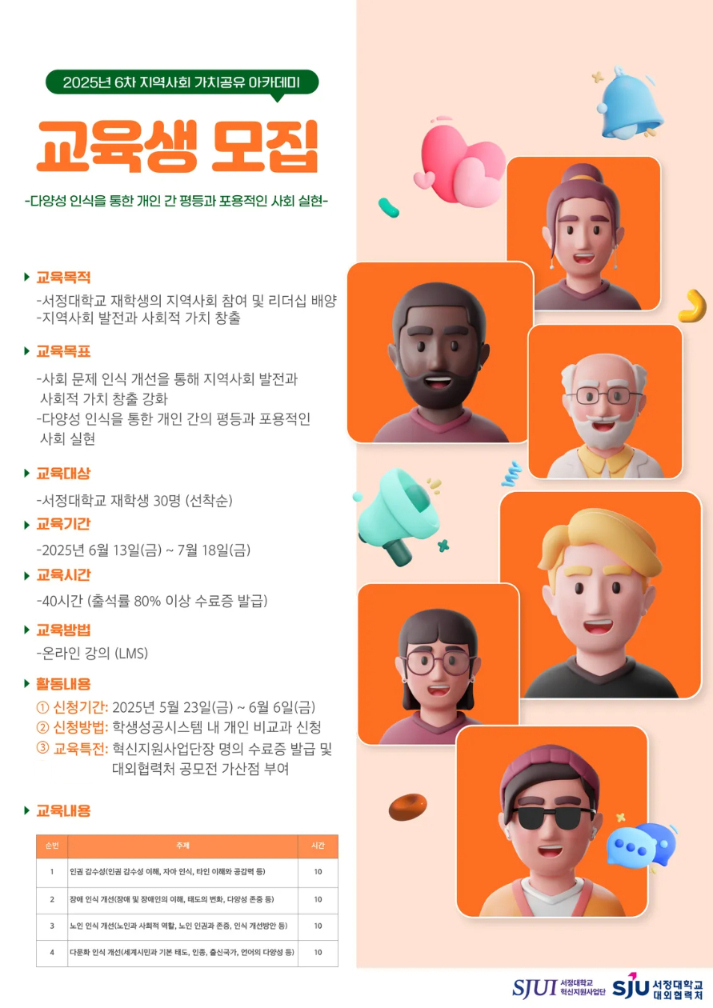 2025년 6차 지역사회 가치공유 아카데미 교육생 모집 - 다양성 인식을 통한 개인 간 평등과 포용적인 사회 실현 -  ▶교육목적 -서정대학교 재학생의 지역사회 참여 및 리더십 배양 -지역사회 발전과 사회적 가치 창출  ▶교육목표 -사회 문제 인식 개선을 통해 지역사회 발전과 사회적 가치 창출 강화 -댜양성 인식을 통한 개인 간의 평등과 포용적인 사회 실현  ▶교육대상 -서정대학교 재학생 30명(선착순) ▶교육기간 -2025.06.13.(금) ~ 2025.07.18.(금) ▶교육시간 -40시간(출석률 80% 이상 수료증 발급) ▶교육방법 -온라인 강의 (LMS) ▶활동내용 ①신청기간 : 2025.05.23.(금) ~ 2025.06.06.(금) ②신청방법 : 학생성공시스템 내 개인 비교과 프로그램 신청 ③교육특전 :   -혁신지원사업단장명의 수료증 발급    -대외협력처 공모전 가산점 부여 ▶문의사항 -대외협력처  / 031-860-5251 ▶교육내용 [표] 순번:1/주제:인권 감수성(인권 감수성 이해, 자아 인식, 타인 이해와 공감력 등)/시간:10 순번:2/주제:장애 인식 개선(장애 및 장애인의 이해, 태도의 변화, 다양성 존중 등)/시간:10 순번:3/주제:노인 인식 개선(노인과 사회적 역할, 노인 인권과 존중, 인식 개선방안 등)/시간:10 순번:4/주제:다문화 인식 개선(세계시민과 기본 태도, 인종, 출신국가, 언어의 다양성 등)/시간:10  주최 서정대학교 혁신지원사업단 주관 서정대학교 대외협력처