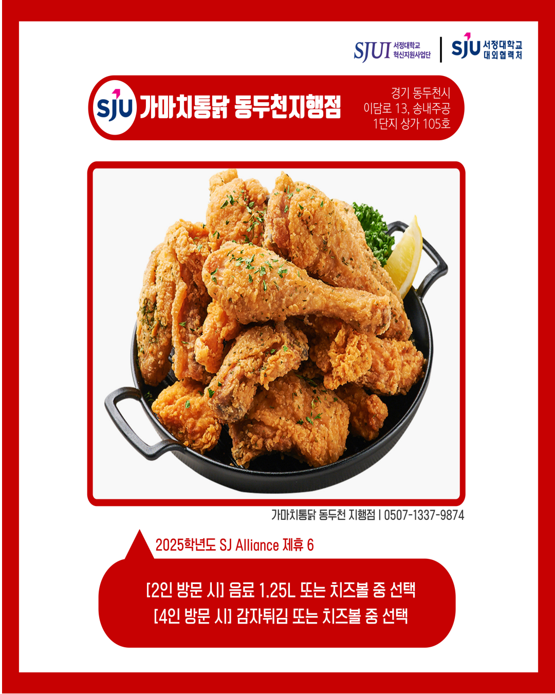 가마치통닭 동두천지행점 경기 동두천시 이담로 13, 송내주공 1단지 상가 105호 가마치통닭 동두천지행점│0507-1337-9874 2025학년도 SJ Alliance 제휴6 [2인 방문 시] 음료 1,25L 또는 치즈볼 중 선택 [4인 방문 시] 감자튀김 또는 치즈볼 중 선택