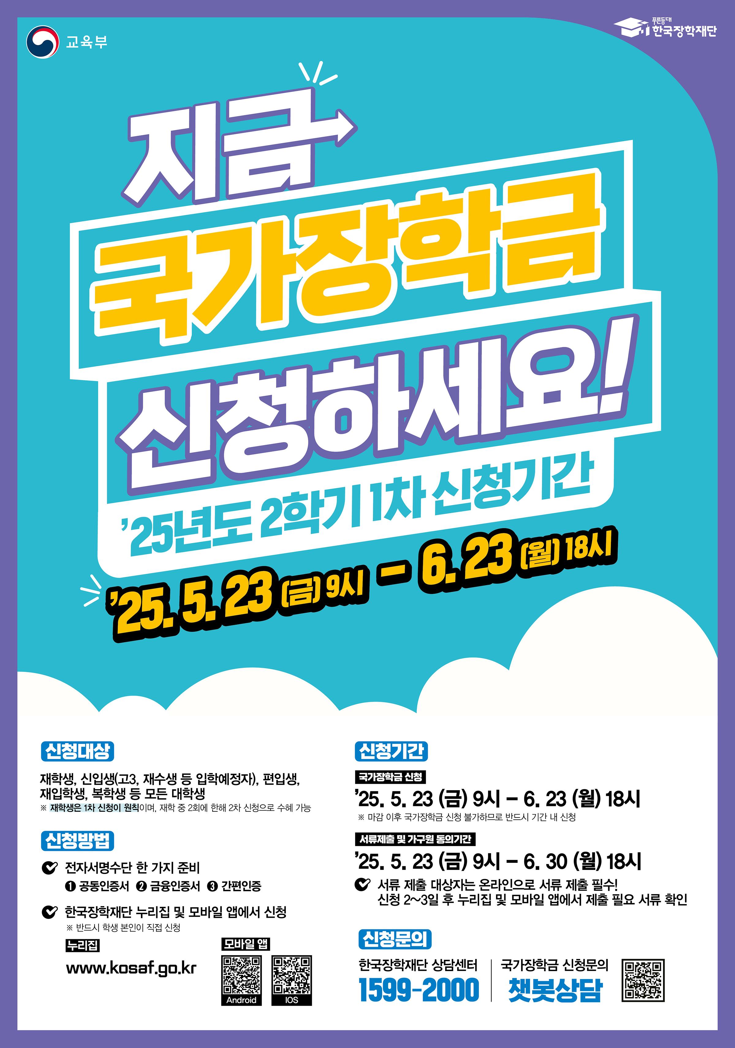 < 2025학년도 2학기 1차 국가장학금(l, ll유형) 학생 신청 안내 >      2025학년도 2학기 1차 국가장학금(l, ll유형) 학생 신청 기간 및 방법을 아래와 같이 안내드리오니,  위 상단에 첨부되어 있는 매뉴얼을 확인하시어 신청기간 내 신청을 완료하여 주시기 바랍니다.      □ 신청기간    ○ 2025. 05. 23.(금) 9시 ~ 2025. 06. 23.(월) 18시 까지  ※ 주말 및 공휴일 포함 신청기간 내 24시간 신청가능(단, 마감일의 경우 18시 종료)    □ 서류제출 및 가구원 동의기간    ○ 2025. 05. 23.(금) 9시 ~ 2025. 06. 30.(월) 18시 까지    □ 신청대상    ○ 신입생(2학기 입학예정자), 재학생, 편입생, 재입학생, 복학생 등 모든 대학생  ※ 재학생은 국가장학금(l, ll유형) 1차 신청이 원칙이며, 2차 신청 재학생은 재학 중 2회에 한하여 구제신청이 자동으로 적용되어 심사 진행 2회 초과 시 '신청기간 미준수'로 심사 탈락  ※ 국가장학금(l, ll유형) 미신청자는 재난장학금 지원 불가하므로, 특별재난지역 내 피해가구 대학생은 반드시 국가장학금(l, ll유형)을 신청    □ 신청방법    ○ 한국장학재단 홈페이지(https://www.kosaf.go.kr) 또는 모바일 앱을 통해 학생이 직접 신청  ※ 신입생의 경우 국가장학금(l, ll유형) 신청 시 학번 / 수험번호 입력 칸은 아무 숫자를 입력하여 신청하여도 무방합니다.(추후 학번 부여 시 자동 수정 예정)  ※ 더 자세한 신청방법은 위 상단에 첨부되어 있는 [붙임1] 2025학년도 2학기 1차 국가장학금(l, ll유형) 학생 신청 매뉴얼(모바일앱)과 [붙임2] 2025학년도 2학기 1차 국가장학금(l, ll유형) 학생 신청 매뉴얼(홈페이지)을 확인해주시기 바랍니다.    □ 지원금액    ○ 학자금 지원구간별 해당 학기 등록금 필수경비(입학금, 수업료)를 초과하지 않는 범위 내에서 차등지원   ○ 국가장학금 I유형 지원금액  구분	학자금 지원구간	학기별 최대지원금액	연간 최대지원금액	비고      l 유형       기초/차상위	전액*	전액*	- 1구간	285만원 570만원	- 2구간	285만원 570만원 - 3구간	285만원	570만원 - 4구간	210만원 420만원	- 5구간	210만원 420만원 - 6구간	210만원 420만원 - 7구간	175만원	350만원	- 8구간	175만원 350만원 - 9구간	50만원	100만원	- * 등록금 범위 내 필수 경비(입학급, 수업료)    ○ 다자녀 국가장학금 지원금액  구분	학자금 지원구간	신청자 본인 서열 첫째, 둘째	신청자 본인 서열 셋째 이상 비고 학기별 최대지원금액 연간 최대지원금액 학기별 최대지원금액 연간 최대지원금액       l 유형       기초/차상위	전액*	전액*	전액* - 1구간	285만원	570만원	- 2구간	285만원 570만원 - 3구간	285만원 570만원 - 4구간	240만원	480만원	- 5구간	240만원 480만원	- 6구간	240만원 480만원 - 7구간	225만원	450만원	- 8구간	225만원 450만원 - 9구간	67.5만원	135만원	100만원	200만원	- * 등록금 범위 내 필수 경비(입학급, 수업료)    □ 문의방법    ○ 한국장학재단 콜(상담)센터 1599-2000  ○ 서정대학교 학생성공처 장학부서 031-860-5165, 031-860-5291