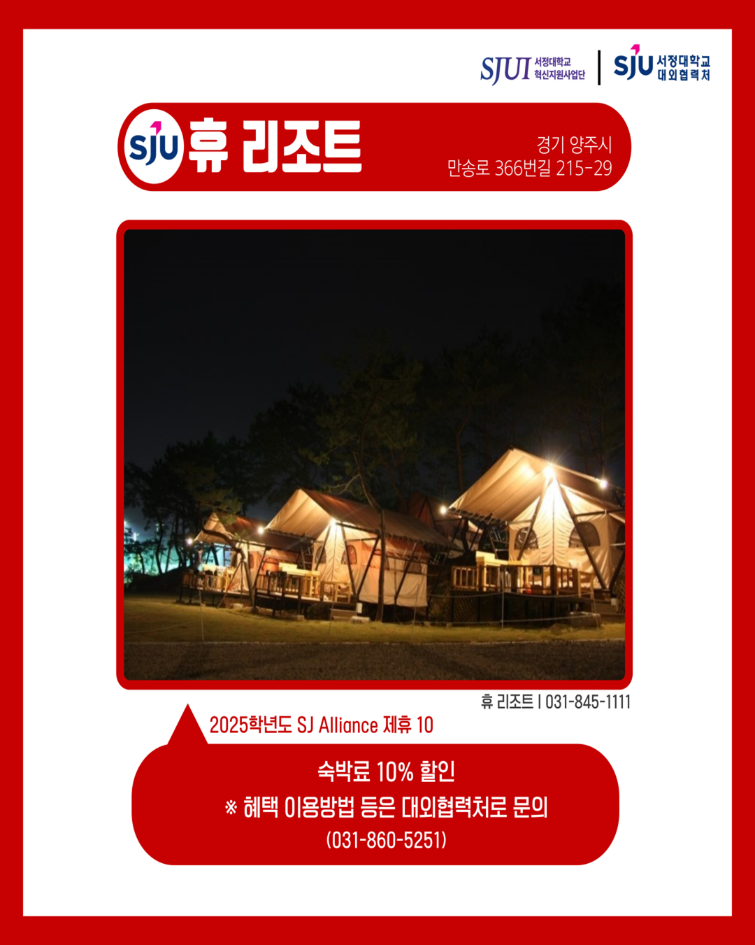휴 리조트 경기 양주시 만송로 366번길 215-29 휴 리조트│031-845-1111 2025학년도 SJ Alliance 제휴10 숙박료 10% 할인 ※ 혜택 이용 방법 등은 대외협력처로 문의 (031-860-5251)