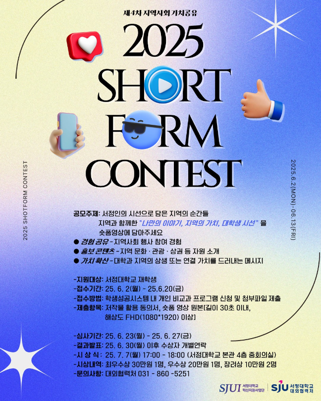 제4차 지역사회 가치공유 2025 SHORT FORM CONTEST  -공모주제: 서정인의 시선으로 담은 지역의 순간들  지역과 함께한 “나만의 이야기, 지역의 가치, 대학생 시선”을 숏폼영상에 담아 주세요 ● 경험 공유 – 지역사회 행사 참여 경험  ● 홍보 콘텐츠 – 지역 문화‧관광‧상권 등 자원 소개 ● 가치 확산 – 대학과 지역의 상생 또는 연결 가치를 드러내는 메시지  -지원대상: 서정대학교 재학생 -접수기간: 25. 6. 2(월) ~ 25. 6. 20(금) -접수방법: 학생성공시스템 내 개인 비교과 프로그램 신청 및 첨부파일제출 -제출항목: 저작물 활용 동의서, 숏폼 영상 원본(길이 30초이내, 해상도 FHD(1080*1920)이상)  -심사기간: 25. 6. 23(월) ~ 25. 6. 27(금) -결과발표: 25. 6. 30(월) 이후 수상자 개별연락 -시 상 식: 25. 7. 7(월) 17:00~18:00 (서정대학교 본관4층 중회의실) -시상내역: 최우수상 30만원 1명, 우수상 20만원 1명, 장려상 10만원 2명 -문의사항: 대외협력처 031-860-5251  주최 서정대학교 혁신지원사업단 주관 서정대학교 대외협력처