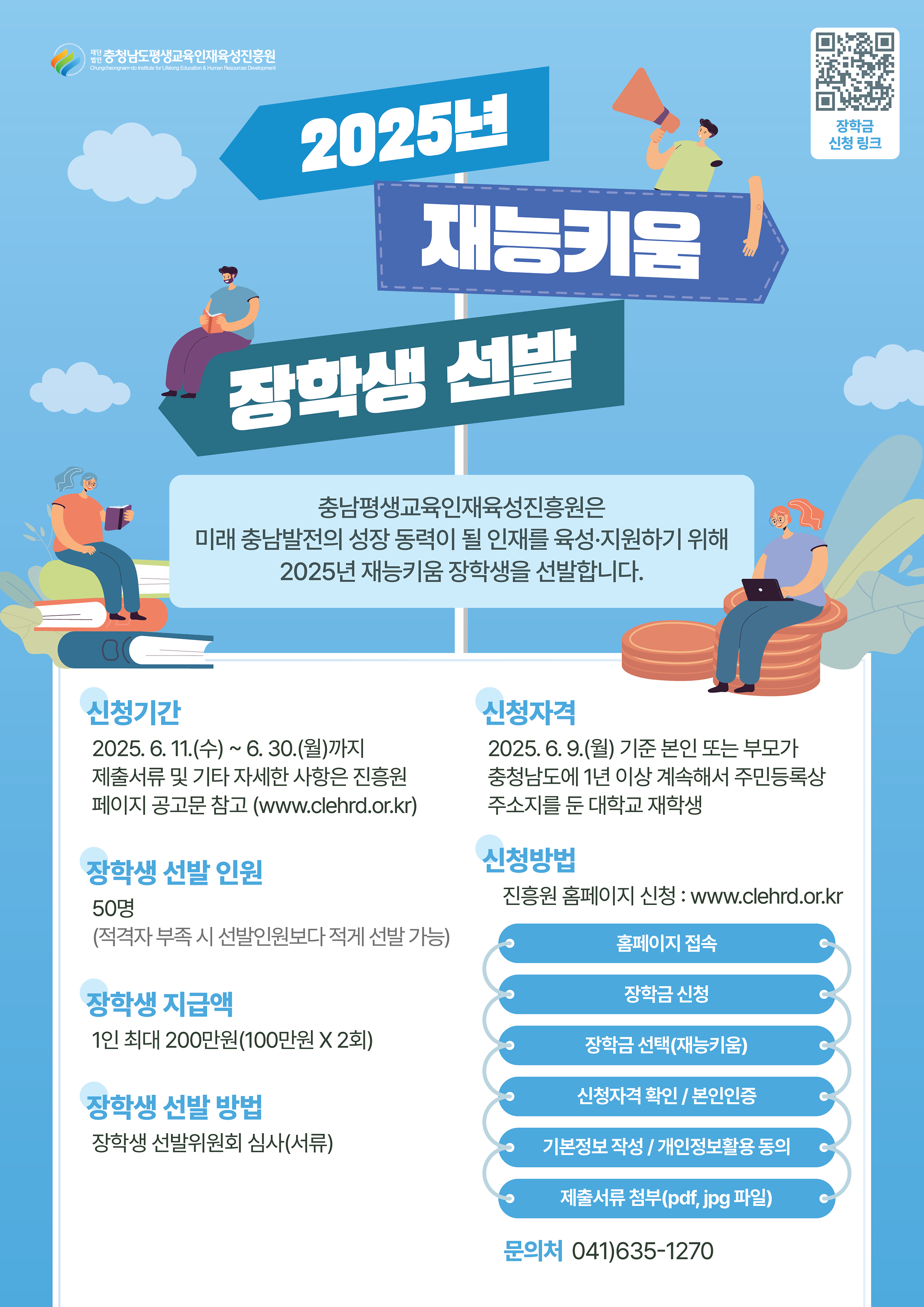 <2025년 재능키움 장학생 선발 안내>    □ 선발인원 : 50명   ※ 적격자 부족 시 선발 인원보다 적게 선발 가능    □ 지원규모 : 1인 최대 200만원(100만원X2회 분할지급)    □ 지원성격 : 생활비성 장학금    □ 지급일자 : 1차(8월) / 2차(11월)   ※ 2차분 지급 시 증빙서류 징구 및 심사 후 지급(의무사항 불이행 시 미지급)    □ 신청자격  ○ 2025. 06. 09.(월) 기준 본인 또는 부모가 충청남도에 1년 이상 계속하여 주문등록상 주소지를 둔 대학교 재학생    □ 신청제외 대상자 : 아래 기준중 한가지 이상 해당자는 신청 제외  ○ 2025.06.09.(월) 기준 휴학생, 수료상테(졸업유예자 포함)인 자  ○ 2025년에 본 진흥원에서 장학 수혜응 받았거나 받을 예정안 자  ○ 동일산업 1가구 2인 이상 지원 불가(1가구 1인 지원)    □ 신청기간 : 2025. 06. 11.(수) ~ 2025. 06. 30(월) 16:00까지    □ 신청방법 : 온라인신청 www.clehrd.or.kr  ○ 홈페이지 접속 → 본인인증 → 장학금 선택 → 신청자격확인/개인정보활용동의 → 기본정보 작성 → 제출서류 첨부 → 신청완료   ※ 구비서류는 [붙임1] 2025년 재능키움 장학생 선발 공고를 확인해 주시기 바랍니다    □ 문의사항  ○ 충청남도평생교육인재육성진흥원 미래인재팀 041-635-1270  ○ 홈페이지 문의게시판