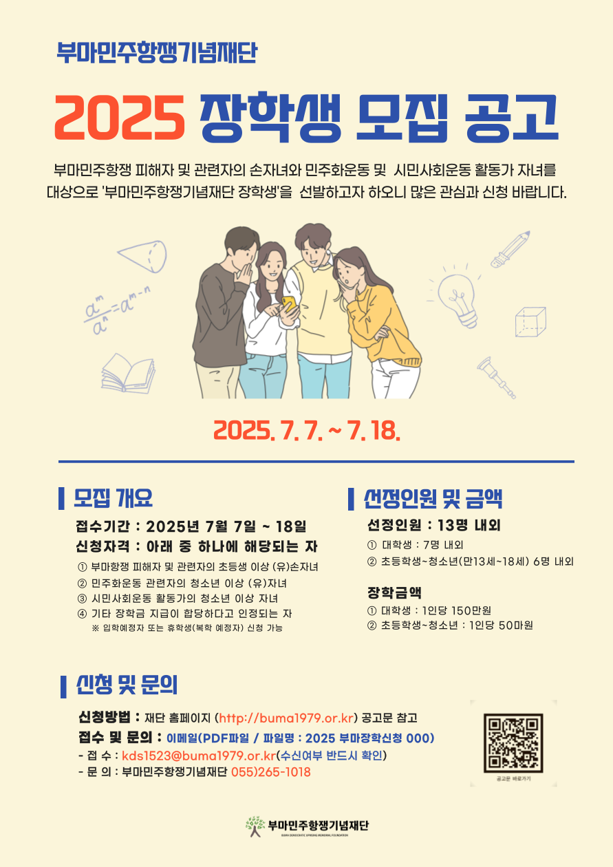 <2025년 부마민주항쟁기념재단 장학생 모집 홍보>    □ 신청기간 : 2025. 07. 07.(월) ~ 2025. 07. 18.(금)    □ 신청대상 : 아래중 하나에 해당되는 자  ○ 부마민주항쟁 피해자 및 관련자의 초등학생 이상 (유)손자녀  ○ 민주화운동 관련자의 청소년 이상 (유)자녀  ○ 시민사회운동 활동가의 청소년 이상 자녀  ○ 기타 장학금 지급이 합당하다고 인정되는 자   ※ 4년제, 전문대 무관하며, 입학예정자 또는 휴학생(복학예정자) 신청 가능    □ 선발인원 : 대학생 7명 내외    □ 지원규모 : 대학생 1인당 150만원    □ 신청방법  ○ 이메일(kbs1523@buma1979.or.kr) 제출   ※ PDF 파일 제출/파일명 : 2025부마장학신청OOO    □ 제출서류  ○ 자세한 내용은 '[붙임1] 부마장학금 신청 공고문'을 필히 확인해 주시기 바랍니다.    □ 문의  ○ 연락처 055-265-1018