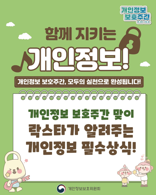 함께 지키는 개인정보! 개인정보 보호주간, 모두의 실천으로 완성됩니다! 개인정보 보호주간 밎이 락스타가 알려주는 개인정보 필수 상식!  개인정보 필수상식 정보주체 내 개인정보, 무엇보다 소중히 생각해요 의심스러운 메일은 클릭하지않기 개인정보처리방침, 꼼꼼히 살펴보기 개인정보 필수 상식 아동 청소년 내 정보, 어릴 때부터 잘 지켜야해요 공용 pc나 친구의 휴대폰에서는 자동로그인 금지! 무심코 올렸던 내 개인정보, 지우개서비스로 삭제하기 개인정보필수상식 개인정보처리자 정보를 다루는 분들은 더 큰 책임이 필요해요 꼭 필요한 정보만 수집하고, 목적에 맞춰서 사용하기 안전하게 보관하고, 목적 달성 시 파기하기 개인정보 필수상식 개인정보 유출 피해자 개인정보 침해, 혼자 걱정하지 마세요 유출 심해 신고는 118 개인정보 침해신고센터 신속 원만한 조정은 분쟁조정위원회 함께 지키는 개인정보 개인정보 보호주간, 모두의 실천으로 완성됩니다! 개인정보 보호주간 우리 모두 참여합시다!