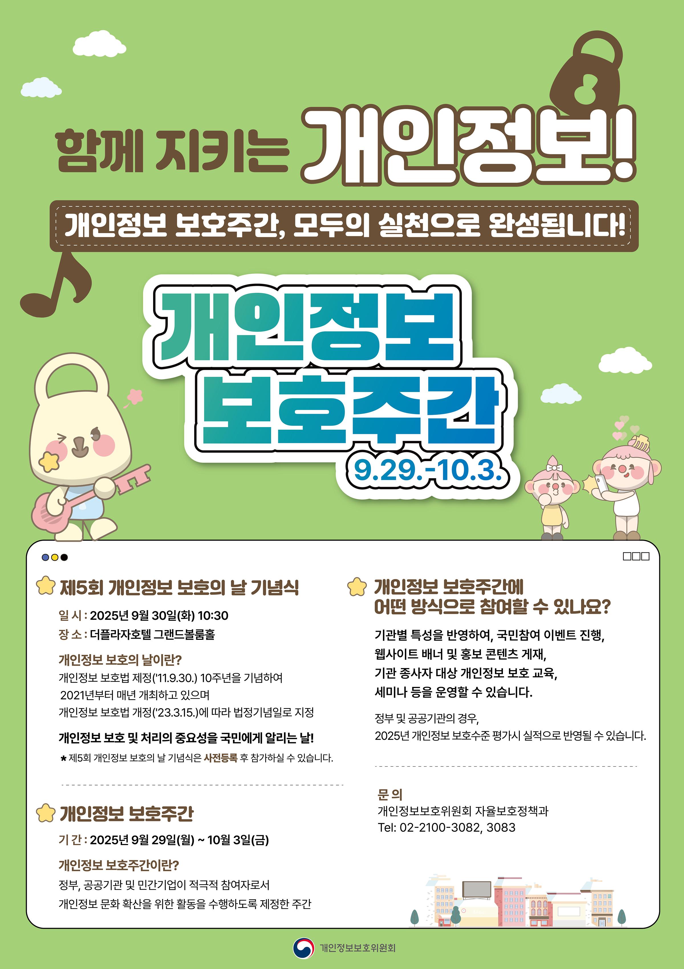 함께지키는개인정보 개인정보 보호주간, 모두의 실천으로 완성됩니다! 개인정보 보호주간 9.29.-10.3. 제회 개인정보 보호의날 기념식 일시 : 2025년 9월30일(화) 10:30 장소 : 더플라자호텔 그랜드불룸홀 개인정보 보호의날이란? 개인정보 보호법 제정("11.9.30.)10주년을 기념하여 2021년부터 매년 개최하고 있으며 개인정보 보호법 계정("23.3.15.)에 따라 법정기념일로 지정 개인정보 보호 및 처리의 중요성을 국민에게 알리는 날! 제5회 개인정보 보호의날 기념식은 사전등록 후 참가하실 수 있습니다. 개인정보 보호주간에 어떤 방식으로 참여할 수 있나요? 기관별 특성을 반영하여, 국민참여 이벤트 진행, 웹사이트 배너 및 홍보 곤텐츠 게재, 기관 종사자 대상 개인정보 보호 교육, 세미나 등을 운영할 수 있습니다. 정부 및 공공기관의 경우 2025년 개인정보 보호수준 평가시 실적으로 반영될 수 있습니다. 개인정보 보호주간 기간 : 2025년 9월29일 (월)~10월3일(금) 개인정보 보호주간이란? 정부 공공기관 및 민간기업이 적극적 참여자로서 개인정보 문화 확산을 위한 활동을 수행하도록 제정한 주간 문의 개인정보보호위원회 자율보호정책과 Tel: 02-2100-3082,3083