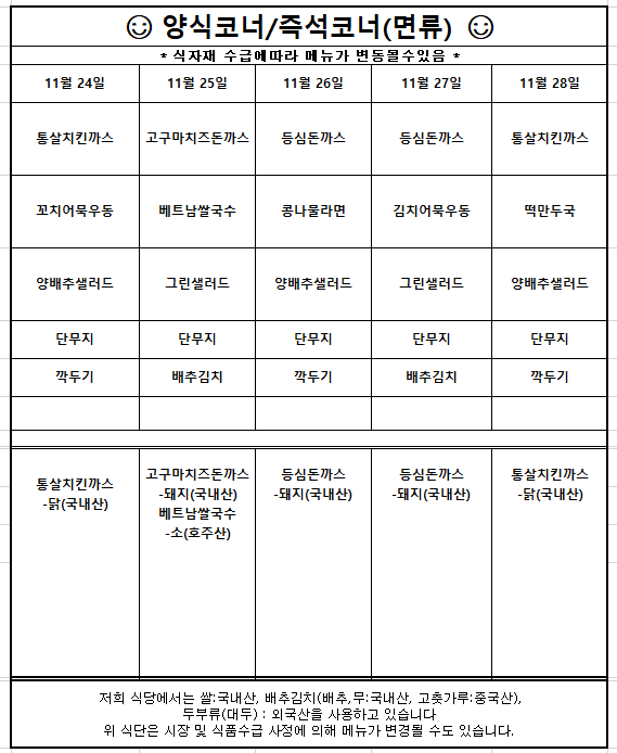 11월24일(월) 통살치킨까스 꼬치어묵우동 양배추샐러드 단무지 깍두기  원산지는 통살치킨까스-닭(국내산)   11월25일(화) 고구마치즈돈까스 베트남쌀국수 그린샐러드 단무지 배추김치  원산지는 고구마치즈돈까스-돼지(국내산) 베트남쌀국수-소(호주산)  11월26일(수) 등심돈까스 콩나물라면 양배추샐러드 단무지 깍두기  원산지는 등심돈까스-돼지(국내산)  11월27일(목) 등심돈까스 김치어묵우동 그린샐러드 단무지 배추김치   원산지는 등심돈까스-돼지(국내산)  11월28일(금) 통살치킨까스 떡만두국 양배추샐러드 단무지 깍두기  원산지는 통살치킨까스-닭(국내산)