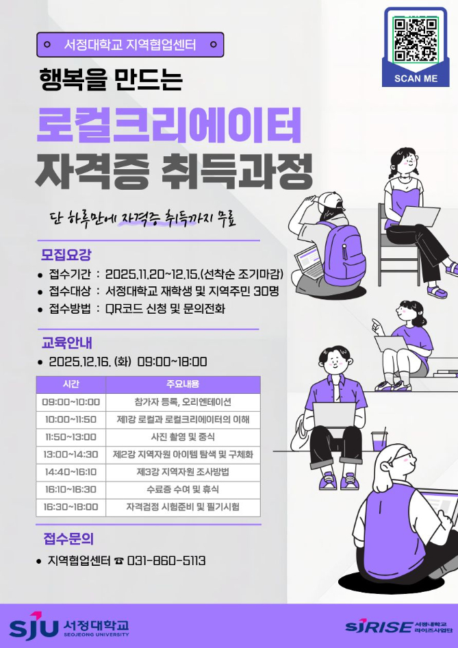 서정대학교 지역협업센터 행복을 만드는 로컬크리에이터 자격증 취득과정 단 하루만에 자격증 취득까지 무료 모집요강 접수기간 : 2025.11.20~12.15.(선착순 조기마감) 접수대상 : 서정대학교 재학생 및 지역주민 30명 접수방법 : QR코드 신청 및 문의전화 교육안내 2025.12.16.(화) 09:00~18:00 시간 09:00~10:00 10:00~11:50 11:50~13:00 13:00~14:30 14:40~16:10 16:10~16:30 16:30~18:00 주요내용 참가자 등록, 오리엔테이션 제1강 로컬과 로컬크리에이터의 이해 사진 촬영 및 중식 제2강 지역자원 아이템 탐색 및 구체화 제3강 지역자원 조사방법 수료증 수여 및 휴식 자격검정 시험준비 및 필기시험 접수문의 지역협업센터 031-860-5113