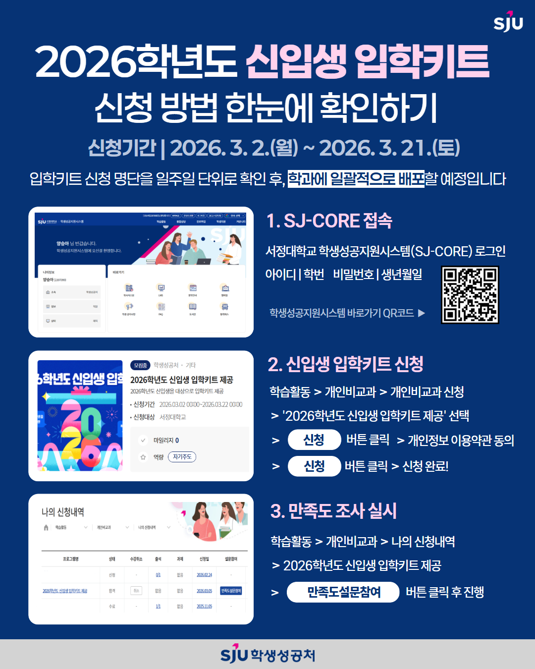 2026학년도 신입생 입학키트 신청 방법 한눈에 확인하기 신청기간 2026.3.2.(월)~2026.3.21.(토) 입학키트 신청명단을 일주일 단위로 확인한 후, 학과에 일괄적으로 배포할 예정입니다. 1. SJ-CORE 접속 서정대학교 학생성공지원시스템(SJ-CORE) 로그인 아이디 | 학번, 비밀번호 | 생년월일 / 2. 신입생 입학키트 신청 학습활동 > 개인비교과 > 개인비교과 신청 > 2026학년도 신입생 입학키트 제공 선택 > 신청 버튼 클릭 > 개인정보 이용약관 동의 > 신청 버튼 클릭 > 신청 완료 ! 3. 만족도 조사 실시 학습활동 > 개인비교과 > 나의 신청내역> 2026학년도 신입생 입학키트 제공 > 만족도설문참여 버튼 클릭 후 진행