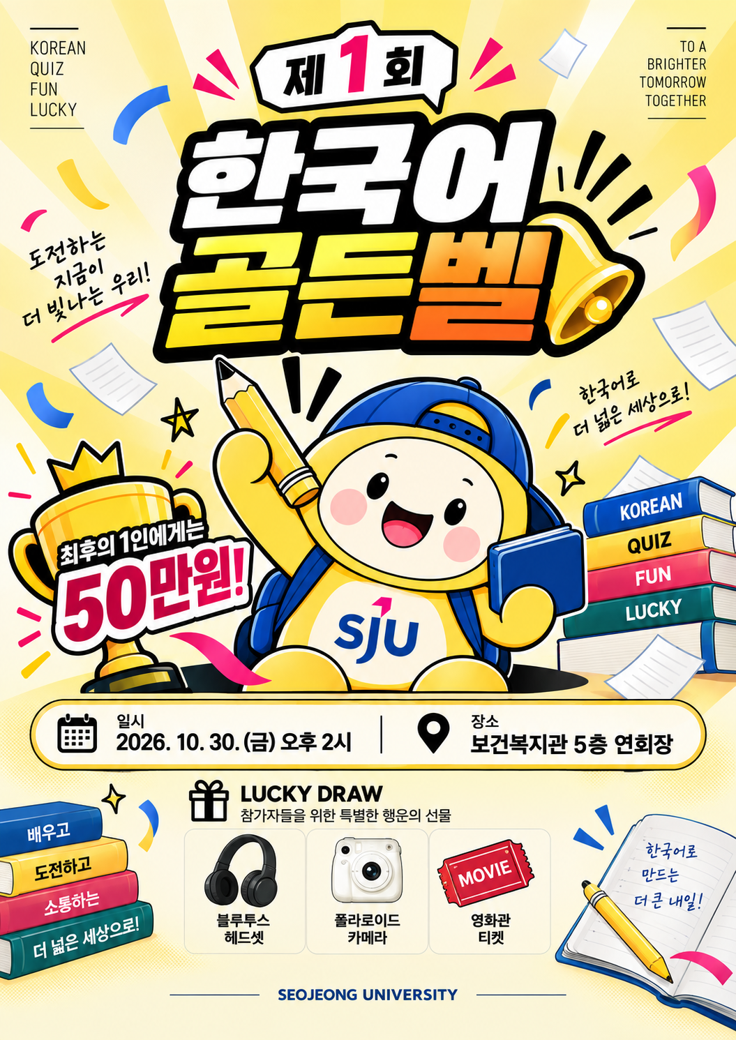 노란색 배경의 제1회 서정 한국어 골든벨 홍보 포스터. 상단 왼쪽에는 "KOREAN QUIZ FUN LUCKY", 오른쪽에는 "TO A BRIGHTER TOMORROW TOGETHER"라는 영문 문구가 있다. 중앙 상단에는 말풍선 모양 안에 "제1회"라는 글자가 있고, 그 아래로 크고 굵은 글씨로 "한국어 골든벨"이라는 제목이 강조되어 있으며, 오른쪽에는 큰 종 모양 그림이 함께 그려져 있다. 제목 왼쪽에는 손글씨체로 "도전하는 지금이 더 빛나는 우리!", 오른쪽에는 "한국어로 더 넓은 세상으로!"라는 문구가 적혀 있다.  중앙에는 파란 모자와 가방을 멘 노란색 서정대학교 캐릭터가 한 손에 연필을, 다른 손에 파란색 책을 들고 웃고 있으며, 가슴에는 "SJU" 로고가 있다. 캐릭터 왼쪽에는 왕관이 올려진 황금 트로피가 있고, 트로피 앞에는 "최후의 1인에게는 50만원!"이라는 문구가 쓰여 있다. 캐릭터 오른쪽에는 "KOREAN", "QUIZ", "FUN", "LUCKY"라고 각각 적힌 네 권의 책이 쌓여 있다.  포스터 중앙 하단에는 캘린더 아이콘과 함께 "일시 2026. 10. 30. (금) 오후 2시", 위치 핀 아이콘과 함께 "장소 보건복지관 5층 연회장"이라는 행사 정보가 안내되어 있다.  그 아래에는 선물 상자 아이콘과 함께 "LUCKY DRAW 참가자들을 위한 특별한 행운의 선물"이라는 제목이 있고, 그 아래 세 가지 경품이 사진과 함께 소개되어 있다: 검정색 블루투스 헤드셋과 "블루투스 헤드셋" 문구, 흰색 폴라로이드 카메라와 "폴라로이드 카메라" 문구, 빨간색 영화 티켓 모양 그림과 "영화관 티켓" 문구.  포스터 왼쪽 하단에는 파란색, 노란색, 빨간색, 초록색 책이 쌓여 있고 각 책 표지에 "배우고", "도전하고", "소통하는", "더 넓은 세상으로!"라는 문구가 순서대로 적혀 있다. 오른쪽 하단에는 펼쳐진 노트에 연필이 놓여 있고, 노트 위에는 손글씨로 "한국어로 만드는 더 큰 내일!"이라는 문구가 쓰여 있다.  포스터 맨 아래에는 "SEOJEONG UNIVERSITY"라는 학교 영문명이 적혀 있다.