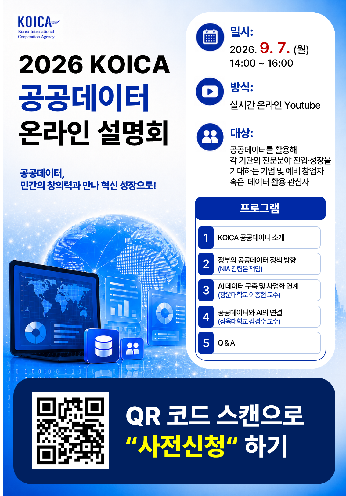 ‘2026년 KOICA 공공데이터 온라인 설명회’ - KOICA의 공공데이터 개방 및 활용 지원 안내 - 최신 정책방향 - AI 데이터 활용 - 실제 서비스 구현 노하우까지 다채로운 주제 □ (행사명) 2026년 KOICA 공공데이터 온라인 설명회 □ (일시/방식) 2026.9.7.(월) 14:00 ~ 16:00 / Youtube 실시간 송출 □ (참가신청) 붙임 포스터 QR 코드 통해 사전신청 시 Youtube URL 발송 예정 □ (내용) KOICA 공공데이터 소개 – 외부 연사발표(3인) - Q&A 및 데이터 컨설팅 수요조사