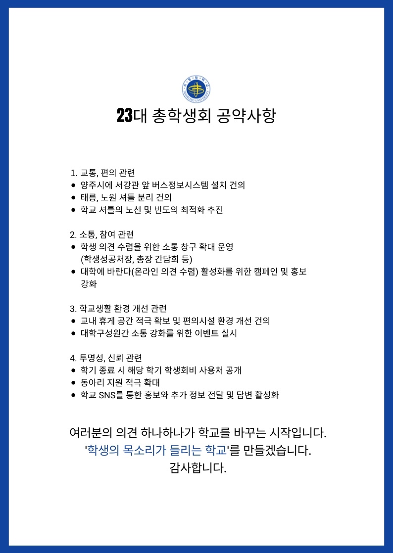 서정대학교 로고 23대 총학생회 공약사항 1. 교통,편의 관련 ● 양주시에 서강관 앞 버스정보시스템 설치 건의 ● 태릉, 노원 셔틀 분리 건의 ● 학교 셔틀의 노선 및 빈도의 최적화 추진 2. 소통, 참여관련 ● 학생의견 수렴을 위한 소통 창구 확대 운영(학생성공처장, 총장 간담회 등) ● 대학에 바란다(온라인 의견수렴) 활성화를 위한 캠페인 및 홍보 강화 3. 학교생활 환경 개선 관련 ● 교내 휴게 공간 적극 확보 및 편의시설 환경 개선 건의 ● 대학구성원간 소통 강화를 위한 이벤트 실시 4. 투명성, 신뢰 관련 ● 학기 종료 시 해당 학기 학생회비 사용처 공개 ● 동아리 지원 적극 확대 ● 학교 SNS를 통한 홍보와 추가 정보 전달 및 답변 활성화 여러분의 의견 하나하나가 학교를 바꾸는 시작입니다. '학생의 목소리가 들리는 학교'를 만들겠습니다. 감사합니다.