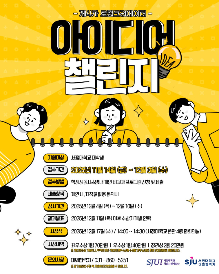제4차 로컬크리에이터 아이디어 챌린지 개최 -목적 지역의 자원과 문화 특성을 소재로 혁신적인 아이디어를 발굴 지역과 대학의 연계 활성화를 통한 지역사회 발전기여 -지원대상: 서정대학교 재학생 -접수기간: 2025년 11월 14일(금) ~ 2025년 12월 3일(수) -접수방법: 학생성공시스템 내 개인 비교과 프로그램 신청 및 제출 -제출항목: 제안서, 저작물 활용 동의서 -심사기간: 2025년 12월 4일(목) ~ 2025년 12월 10일(수) -결과발표: 2025년 12월 11일(목) 이후 수상자 개별연락 -시 상 식: 2025.12.17.(수) 14:00 (서정대학교 본관4층 중회의실) -시상내역: 최우수상 1팀 70만원, 우수상 1팀 40만원, 장려상 2팀 20만원 ※개인 접수도 가능하나, 학칙에 따라 개인이 최우수상을 수상할 경우 상금은 최대 50만원으로 제한됩니다. -문의사항: 대외협력처 031-860-5251 ※ 상기 일정은 주최 측 사정에 따라 변경될 수 있습니다. 주최 서정대학교 혁신지원사업단 주관 서정대학교 대외협력처
